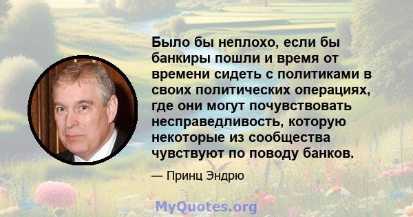 Было бы неплохо, если бы банкиры пошли и время от времени сидеть с политиками в своих политических операциях, где они могут почувствовать несправедливость, которую некоторые из сообщества чувствуют по поводу банков.