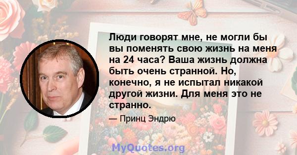 Люди говорят мне, не могли бы вы поменять свою жизнь на меня на 24 часа? Ваша жизнь должна быть очень странной. Но, конечно, я не испытал никакой другой жизни. Для меня это не странно.