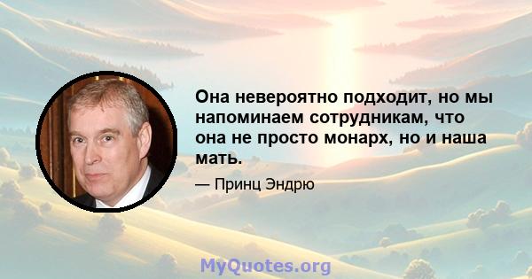 Она невероятно подходит, но мы напоминаем сотрудникам, что она не просто монарх, но и наша мать.