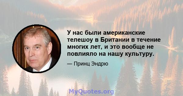 У нас были американские телешоу в Британии в течение многих лет, и это вообще не повлияло на нашу культуру.