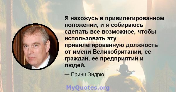 Я нахожусь в привилегированном положении, и я собираюсь сделать все возможное, чтобы использовать эту привилегированную должность от имени Великобритании, ее граждан, ее предприятий и людей.