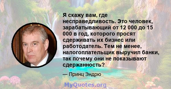 Я скажу вам, где несправедливость. Это человек, зарабатывающий от 12 000 до 15 000 в год, которого просят сдерживать их бизнес или работодатель. Тем не менее, налогоплательщик выручил банки, так почему они не показывают 