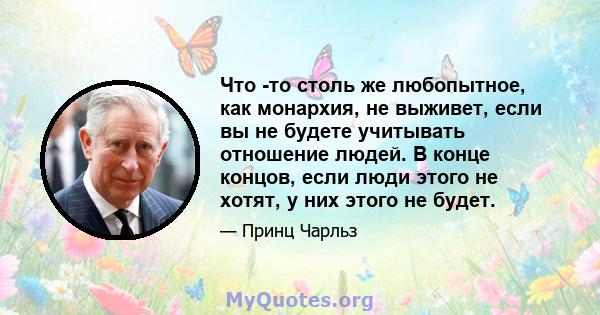 Что -то столь же любопытное, как монархия, не выживет, если вы не будете учитывать отношение людей. В конце концов, если люди этого не хотят, у них этого не будет.