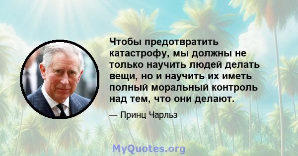 Чтобы предотвратить катастрофу, мы должны не только научить людей делать вещи, но и научить их иметь полный моральный контроль над тем, что они делают.