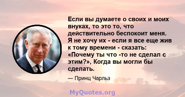 Если вы думаете о своих и моих внуках, то это то, что действительно беспокоит меня. Я не хочу их - если я все еще жив к тому времени - сказать: «Почему ты что -то не сделал с этим?», Когда вы могли бы сделать.