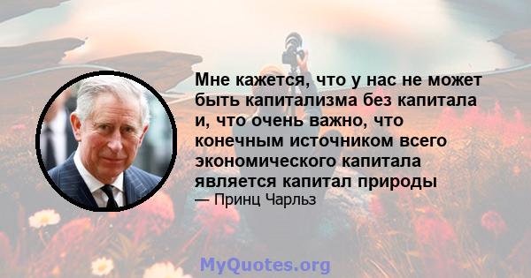 Мне кажется, что у нас не может быть капитализма без капитала и, что очень важно, что конечным источником всего экономического капитала является капитал природы