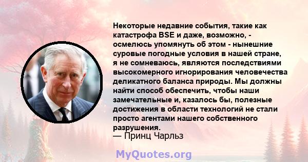 Некоторые недавние события, такие как катастрофа BSE и даже, возможно, - осмелюсь упомянуть об этом - нынешние суровые погодные условия в нашей стране, я не сомневаюсь, являются последствиями высокомерного игнорирования 