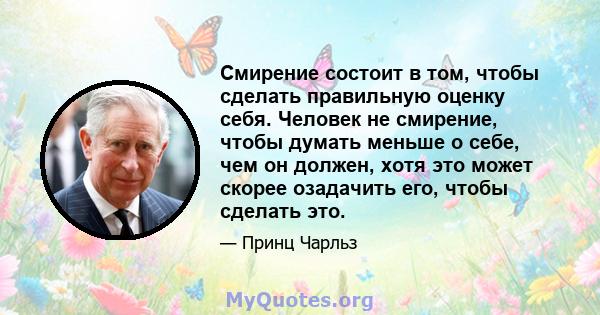 Смирение состоит в том, чтобы сделать правильную оценку себя. Человек не смирение, чтобы думать меньше о себе, чем он должен, хотя это может скорее озадачить его, чтобы сделать это.