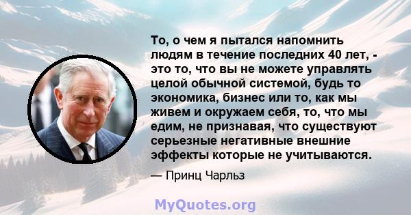 То, о чем я пытался напомнить людям в течение последних 40 лет, - это то, что вы не можете управлять целой обычной системой, будь то экономика, бизнес или то, как мы живем и окружаем себя, то, что мы едим, не признавая, 