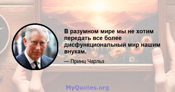 В разумном мире мы не хотим передать все более дисфункциональный мир нашим внукам.