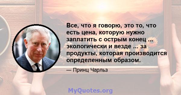 Все, что я говорю, это то, что есть цена, которую нужно заплатить с острым конец ... экологически и везде ... за продукты, которая производится определенным образом.