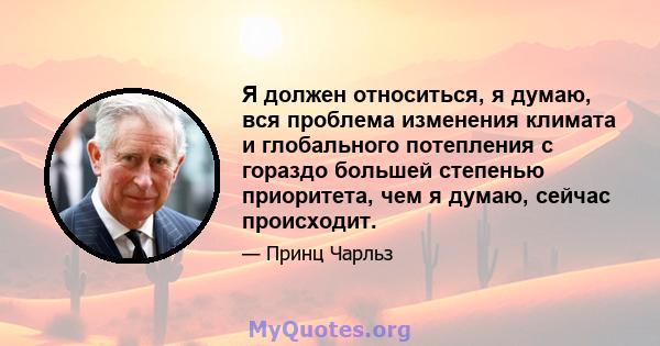 Я должен относиться, я думаю, вся проблема изменения климата и глобального потепления с гораздо большей степенью приоритета, чем я думаю, сейчас происходит.