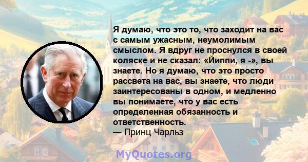 Я думаю, что это то, что заходит на вас с самым ужасным, неумолимым смыслом. Я вдруг не проснулся в своей коляске и не сказал: «Йиппи, я -», вы знаете. Но я думаю, что это просто рассвета на вас, вы знаете, что люди