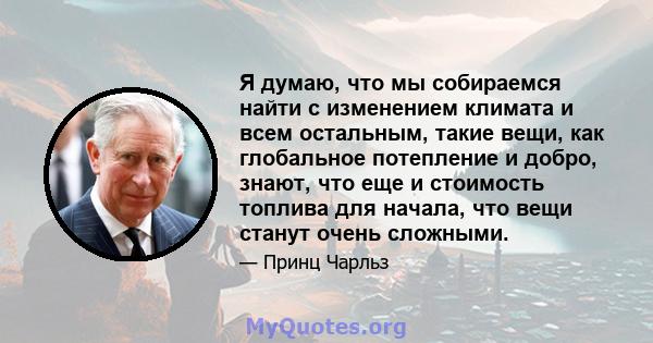 Я думаю, что мы собираемся найти с изменением климата и всем остальным, такие вещи, как глобальное потепление и добро, знают, что еще и стоимость топлива для начала, что вещи станут очень сложными.