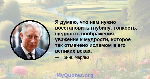 Я думаю, что нам нужно восстановить глубину, тонкость, щедрость воображения, уважение к мудрости, которое так отмечено исламом в его великих веках.