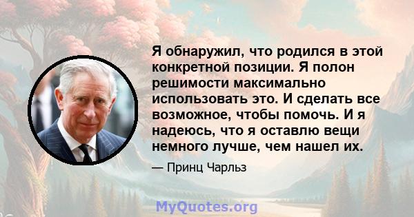 Я обнаружил, что родился в этой конкретной позиции. Я полон решимости максимально использовать это. И сделать все возможное, чтобы помочь. И я надеюсь, что я оставлю вещи немного лучше, чем нашел их.