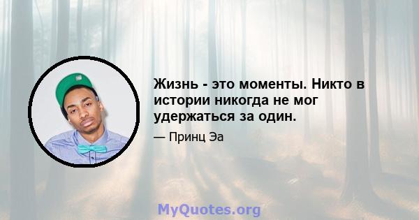 Жизнь - это моменты. Никто в истории никогда не мог удержаться за один.