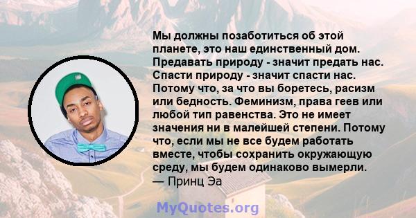 Мы должны позаботиться об этой планете, это наш единственный дом. Предавать природу - значит предать нас. Спасти природу - значит спасти нас. Потому что, за что вы боретесь, расизм или бедность. Феминизм, права геев или 