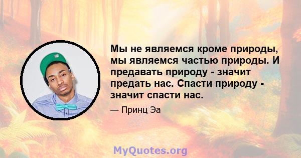 Мы не являемся кроме природы, мы являемся частью природы. И предавать природу - значит предать нас. Спасти природу - значит спасти нас.