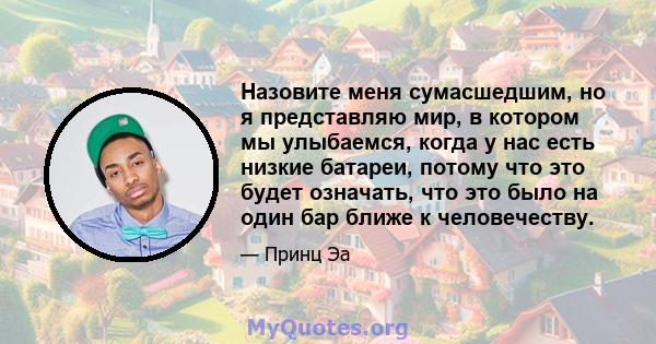 Назовите меня сумасшедшим, но я представляю мир, в котором мы улыбаемся, когда у нас есть низкие батареи, потому что это будет означать, что это было на один бар ближе к человечеству.