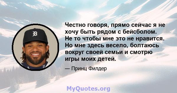 Честно говоря, прямо сейчас я не хочу быть рядом с бейсболом. Не то чтобы мне это не нравится. Но мне здесь весело, болтаюсь вокруг своей семьи и смотрю игры моих детей.