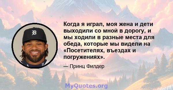 Когда я играл, моя жена и дети выходили со мной в дорогу, и мы ходили в разные места для обеда, которые мы видели на «Посетителях, въездах и погружениях».