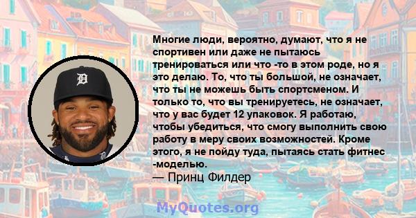 Многие люди, вероятно, думают, что я не спортивен или даже не пытаюсь тренироваться или что -то в этом роде, но я это делаю. То, что ты большой, не означает, что ты не можешь быть спортсменом. И только то, что вы