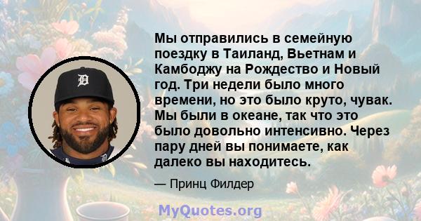 Мы отправились в семейную поездку в Таиланд, Вьетнам и Камбоджу на Рождество и Новый год. Три недели было много времени, но это было круто, чувак. Мы были в океане, так что это было довольно интенсивно. Через пару дней