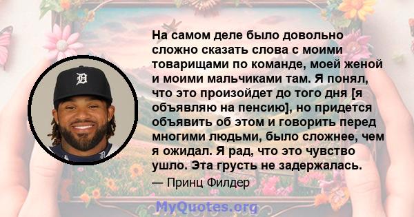 На самом деле было довольно сложно сказать слова с моими товарищами по команде, моей женой и моими мальчиками там. Я понял, что это произойдет до того дня [я объявляю на пенсию], но придется объявить об этом и говорить