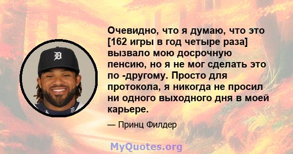 Очевидно, что я думаю, что это [162 игры в год четыре раза] вызвало мою досрочную пенсию, но я не мог сделать это по -другому. Просто для протокола, я никогда не просил ни одного выходного дня в моей карьере.