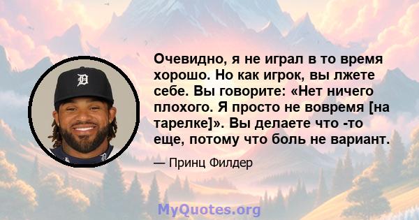 Очевидно, я не играл в то время хорошо. Но как игрок, вы лжете себе. Вы говорите: «Нет ничего плохого. Я просто не вовремя [на тарелке]». Вы делаете что -то еще, потому что боль не вариант.