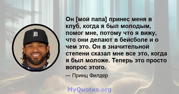 Он [мой папа] принес меня в клуб, когда я был молодым, помог мне, потому что я вижу, что они делают в бейсболе и о чем это. Он в значительной степени сказал мне все это, когда я был моложе. Теперь это просто вопрос