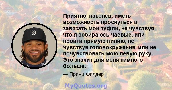 Приятно, наконец, иметь возможность проснуться и завязать мои туфли, не чувствуя, что я собираюсь чаевые, или пройти прямую линию, не чувствуя головокружения, или не почувствовать мою левую руку. Это значит для меня