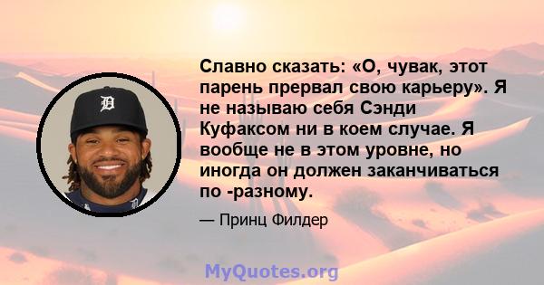 Славно сказать: «О, чувак, этот парень прервал свою карьеру». Я не называю себя Сэнди Куфаксом ни в коем случае. Я вообще не в этом уровне, но иногда он должен заканчиваться по -разному.