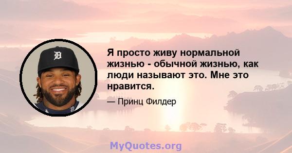 Я просто живу нормальной жизнью - обычной жизнью, как люди называют это. Мне это нравится.