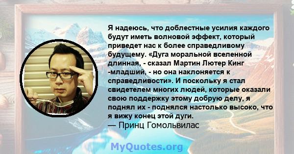 Я надеюсь, что доблестные усилия каждого будут иметь волновой эффект, который приведет нас к более справедливому будущему. «Дуга моральной вселенной длинная, - сказал Мартин Лютер Кинг -младший, - но она наклоняется к