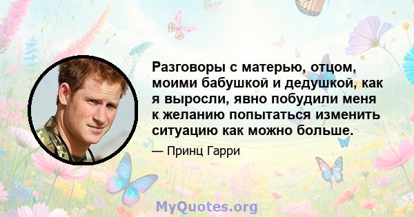 Разговоры с матерью, отцом, моими бабушкой и дедушкой, как я выросли, явно побудили меня к желанию попытаться изменить ситуацию как можно больше.