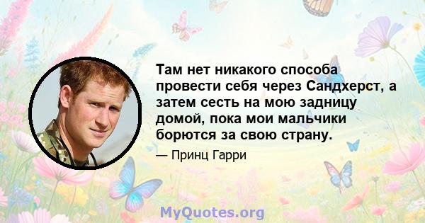 Там нет никакого способа провести себя через Сандхерст, а затем сесть на мою задницу домой, пока мои мальчики борются за свою страну.