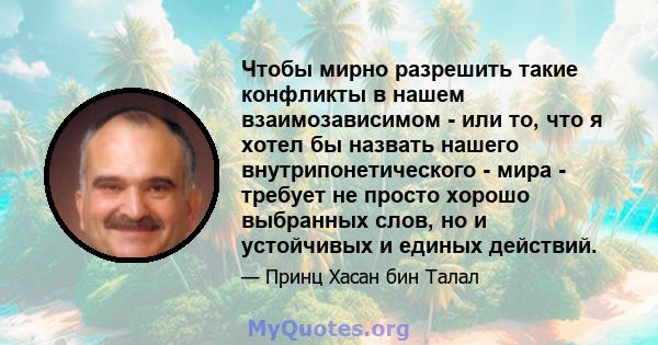 Чтобы мирно разрешить такие конфликты в нашем взаимозависимом - или то, что я хотел бы назвать нашего внутрипонетического - мира - требует не просто хорошо выбранных слов, но и устойчивых и единых действий.