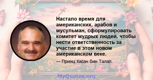 Настало время для американских, арабов и мусульман, сформулировать комитет мудрых людей, чтобы нести ответственность за участие в этом новом американском веке.