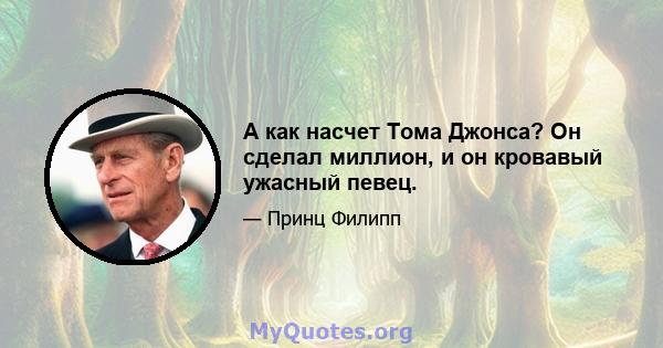 А как насчет Тома Джонса? Он сделал миллион, и он кровавый ужасный певец.