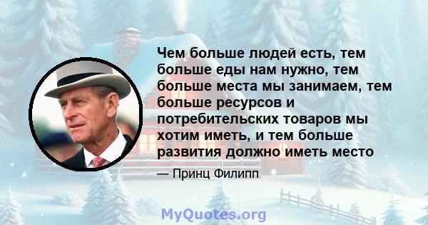 Чем больше людей есть, тем больше еды нам нужно, тем больше места мы занимаем, тем больше ресурсов и потребительских товаров мы хотим иметь, и тем больше развития должно иметь место