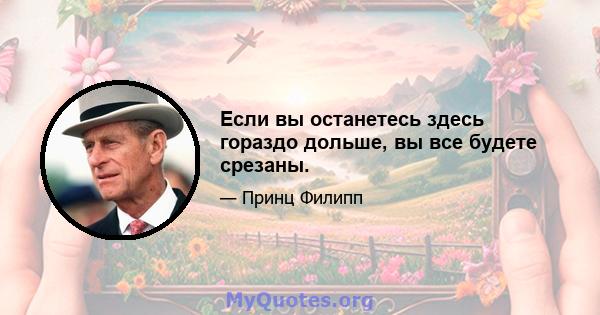 Если вы останетесь здесь гораздо дольше, вы все будете срезаны.