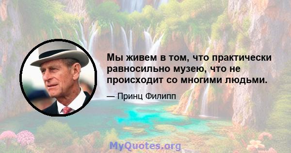 Мы живем в том, что практически равносильно музею, что не происходит со многими людьми.