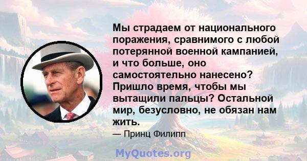 Мы страдаем от национального поражения, сравнимого с любой потерянной военной кампанией, и что больше, оно самостоятельно нанесено? Пришло время, чтобы мы вытащили пальцы? Остальной мир, безусловно, не обязан нам жить.