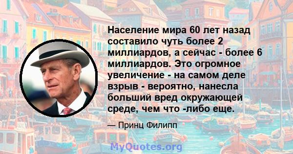 Население мира 60 лет назад составило чуть более 2 миллиардов, а сейчас - более 6 миллиардов. Это огромное увеличение - на самом деле взрыв - вероятно, нанесла больший вред окружающей среде, чем что -либо еще.