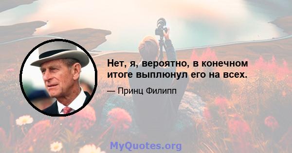 Нет, я, вероятно, в конечном итоге выплюнул его на всех.