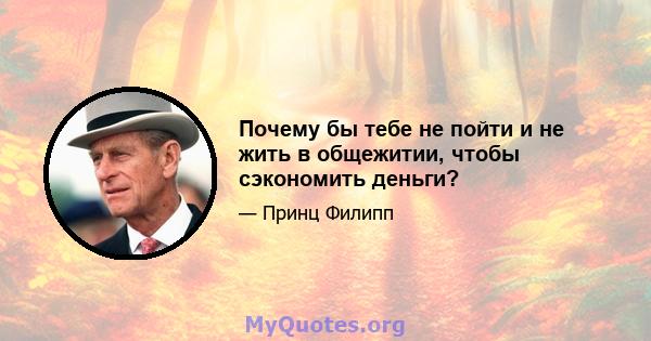 Почему бы тебе не пойти и не жить в общежитии, чтобы сэкономить деньги?