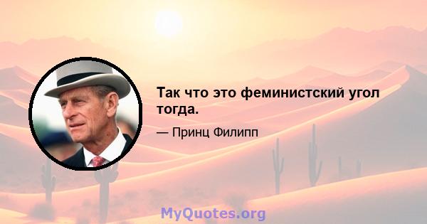 Так что это феминистский угол тогда.