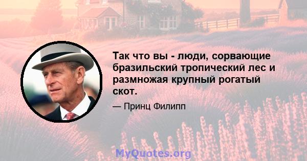 Так что вы - люди, сорвающие бразильский тропический лес и размножая крупный рогатый скот.